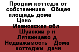 Продам коттедж от собственника › Общая площадь дома ­ 120 › Цена ­ 6 800 000 - Ивановская обл., Шуйский р-н, Литвинцево д. Недвижимость » Дома, коттеджи, дачи продажа   . Ивановская обл.